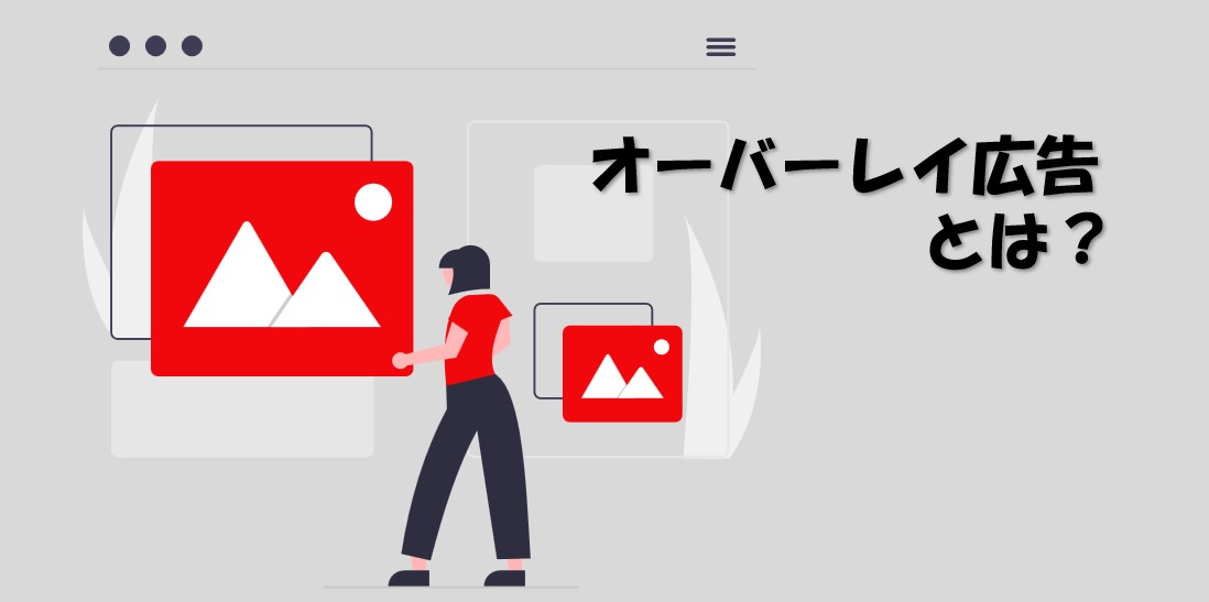 【意外にも知られていない！】オーバーレイ広告とは？種類、メリット、クリエイティブなど